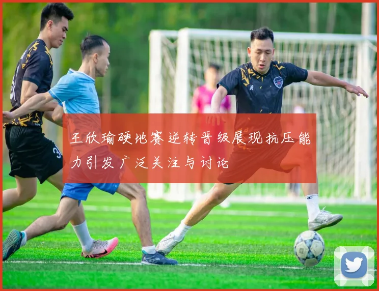 王欣瑜硬地赛逆转晋级展现抗压能力引发广泛关注与讨论