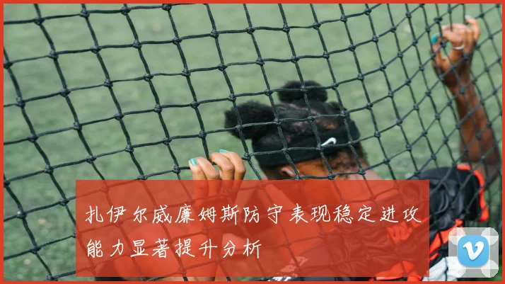 扎伊尔威廉姆斯防守表现稳定进攻能力显著提升分析