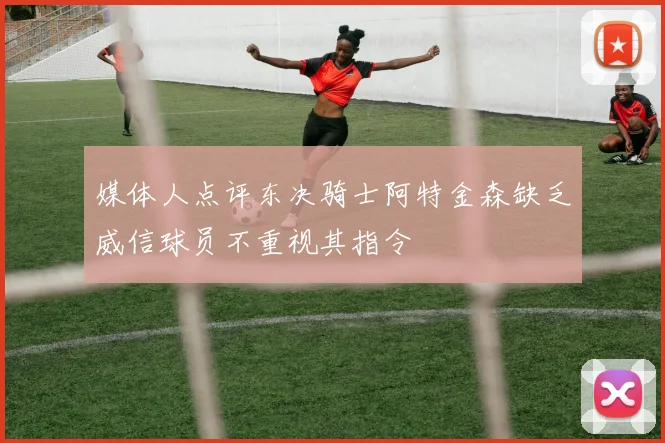 媒体人点评东决骑士阿特金森缺乏威信球员不重视其指令