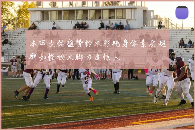 本田圭佑盛赞铃木彩艳身体素质超群如怪物大脚力度惊人