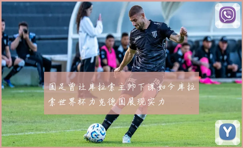 国足曾让库拉索主帅下课如今库拉索世界杯力克德国展现实力
