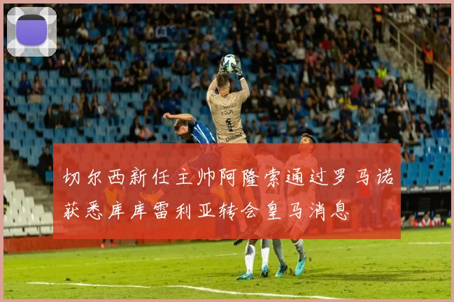 切尔西新任主帅阿隆索通过罗马诺获悉库库雷利亚转会皇马消息
