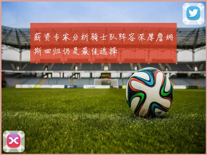 薪资专家分析骑士队阵容深厚詹姆斯回归仍是最佳选择