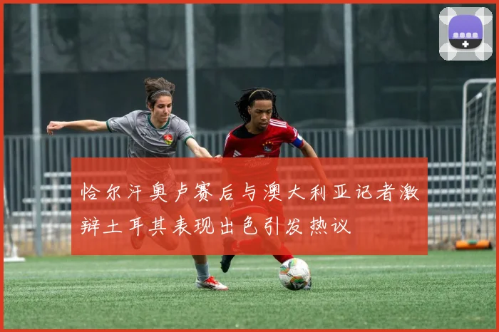 恰尔汗奥卢赛后与澳大利亚记者激辩土耳其表现出色引发热议