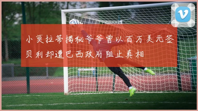 小莫拉蒂揭秘爷爷曾以百万美元签贝利却遭巴西政府阻止真相