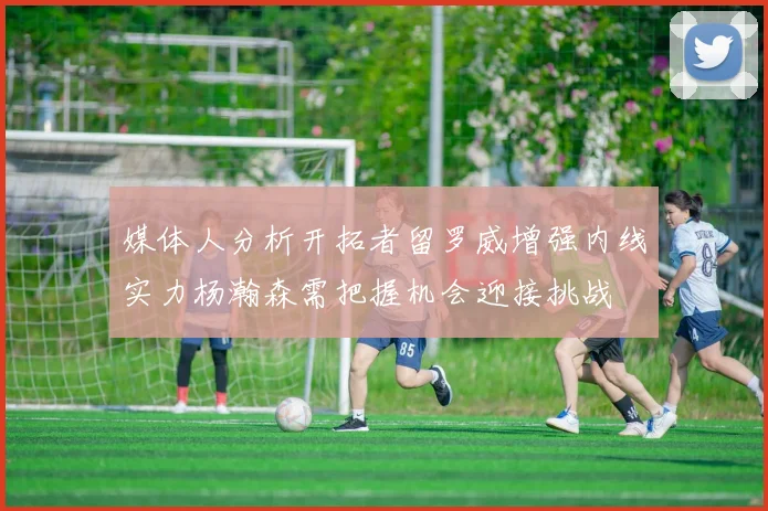 媒体人分析开拓者留罗威增强内线实力杨瀚森需把握机会迎接挑战
