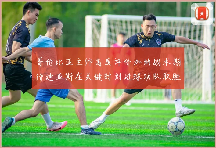 哥伦比亚主帅高度评价加纳战术期待迪亚斯在关键时刻进球助队取胜