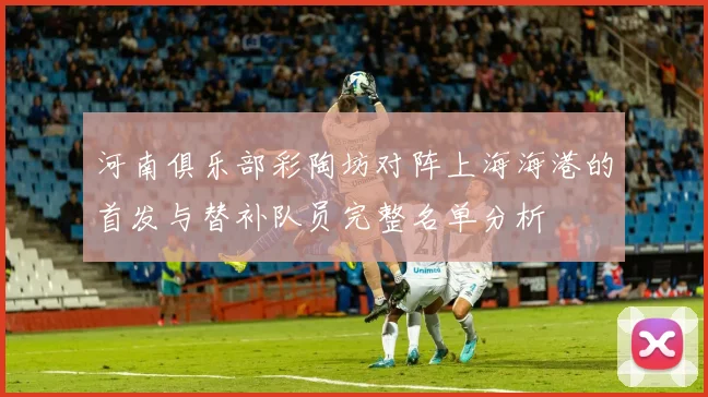 河南俱乐部彩陶坊对阵上海海港的首发与替补队员完整名单分析
