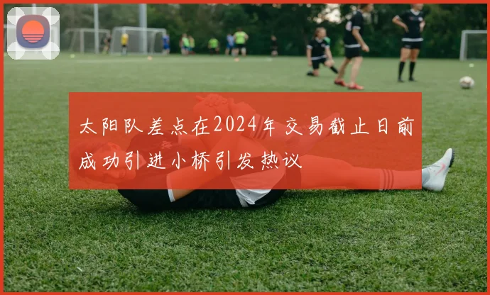 太阳队差点在2024年交易截止日前成功引进小桥引发热议